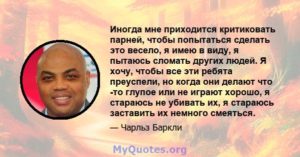 Иногда мне приходится критиковать парней, чтобы попытаться сделать это весело, я имею в виду, я пытаюсь сломать других людей. Я хочу, чтобы все эти ребята преуспели, но когда они делают что -то глупое или не играют