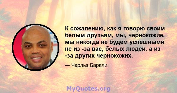 К сожалению, как я говорю своим белым друзьям, мы, чернокожие, мы никогда не будем успешными не из -за вас, белых людей, а из -за других чернокожих.