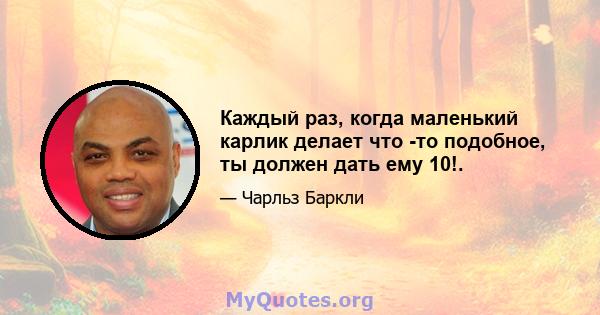 Каждый раз, когда маленький карлик делает что -то подобное, ты должен дать ему 10!.