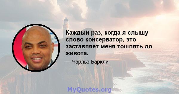 Каждый раз, когда я слышу слово консерватор, это заставляет меня тошлять до живота.