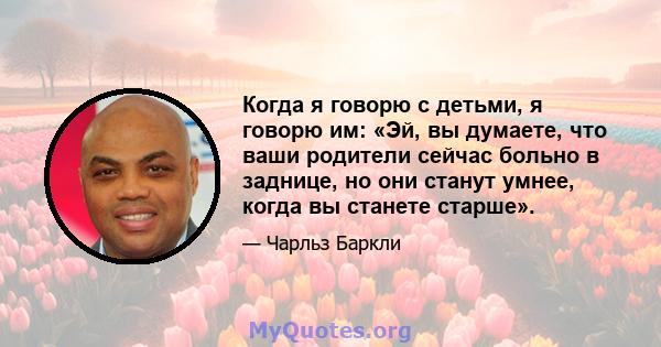 Когда я говорю с детьми, я говорю им: «Эй, вы думаете, что ваши родители сейчас больно в заднице, но они станут умнее, когда вы станете старше».