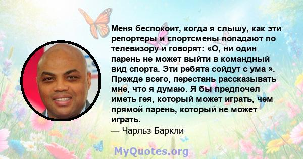 Меня беспокоит, когда я слышу, как эти репортеры и спортсмены попадают по телевизору и говорят: «О, ни один парень не может выйти в командный вид спорта. Эти ребята сойдут с ума ». Прежде всего, перестань рассказывать