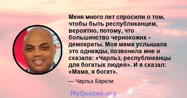 Меня много лет спросили о том, чтобы быть республиканцем, вероятно, потому, что большинство чернокожих - демократы. Моя мама услышала это однажды, позвонила мне и сказала: «Чарльз, республиканцы для богатых людей». И я