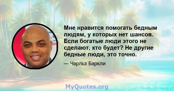 Мне нравится помогать бедным людям, у которых нет шансов. Если богатые люди этого не сделают, кто будет? Не другие бедные люди, это точно.