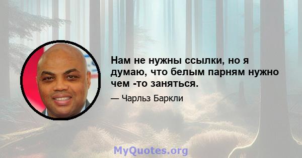 Нам не нужны ссылки, но я думаю, что белым парням нужно чем -то заняться.