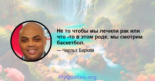 Не то чтобы мы лечили рак или что -то в этом роде, мы смотрим баскетбол.