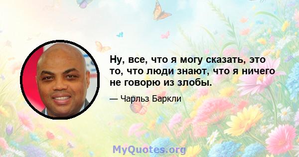 Ну, все, что я могу сказать, это то, что люди знают, что я ничего не говорю из злобы.