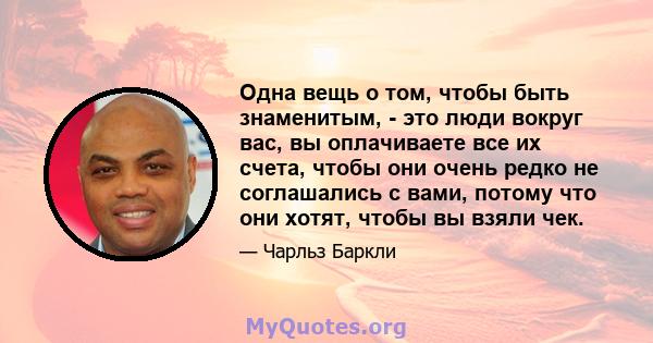 Одна вещь о том, чтобы быть знаменитым, - это люди вокруг вас, вы оплачиваете все их счета, чтобы они очень редко не соглашались с вами, потому что они хотят, чтобы вы взяли чек.