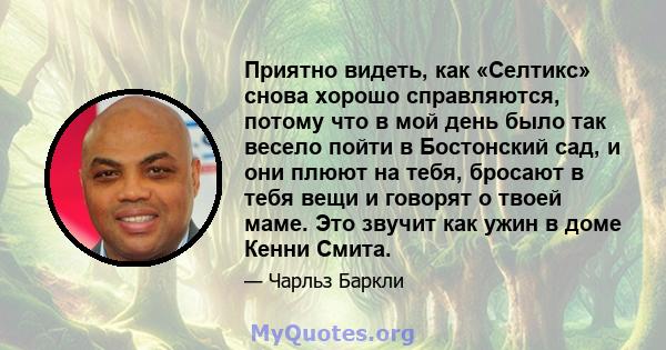 Приятно видеть, как «Селтикс» снова хорошо справляются, потому что в мой день было так весело пойти в Бостонский сад, и они плюют на тебя, бросают в тебя вещи и говорят о твоей маме. Это звучит как ужин в доме Кенни