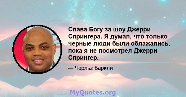 Слава Богу за шоу Джерри Спрингера. Я думал, что только черные люди были облажались, пока я не посмотрел Джерри Спрингер.