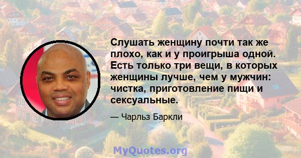 Слушать женщину почти так же плохо, как и у проигрыша одной. Есть только три вещи, в которых женщины лучше, чем у мужчин: чистка, приготовление пищи и сексуальные.