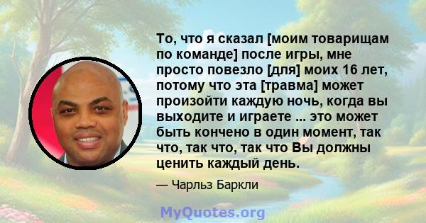 То, что я сказал [моим товарищам по команде] после игры, мне просто повезло [для] моих 16 лет, потому что эта [травма] может произойти каждую ночь, когда вы выходите и играете ... это может быть кончено в один момент,