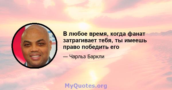 В любое время, когда фанат затрагивает тебя, ты имеешь право победить его