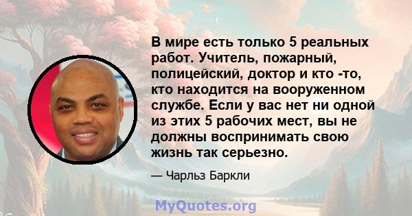 В мире есть только 5 реальных работ. Учитель, пожарный, полицейский, доктор и кто -то, кто находится на вооруженном службе. Если у вас нет ни одной из этих 5 рабочих мест, вы не должны воспринимать свою жизнь так