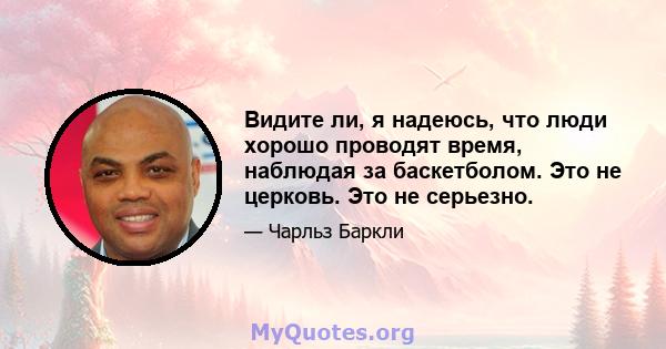 Видите ли, я надеюсь, что люди хорошо проводят время, наблюдая за баскетболом. Это не церковь. Это не серьезно.