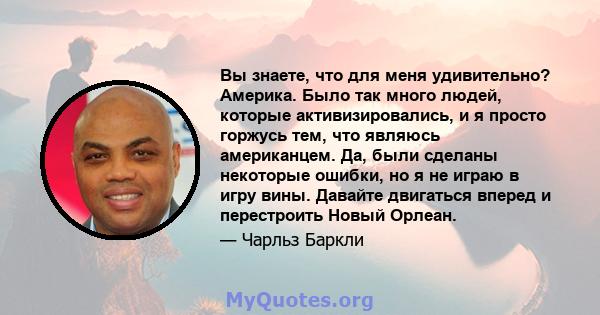 Вы знаете, что для меня удивительно? Америка. Было так много людей, которые активизировались, и я просто горжусь тем, что являюсь американцем. Да, были сделаны некоторые ошибки, но я не играю в игру вины. Давайте