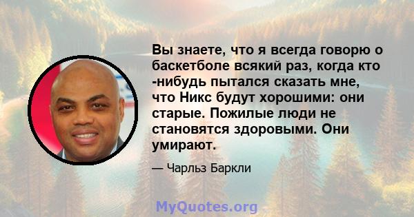 Вы знаете, что я всегда говорю о баскетболе всякий раз, когда кто -нибудь пытался сказать мне, что Никс будут хорошими: они старые. Пожилые люди не становятся здоровыми. Они умирают.