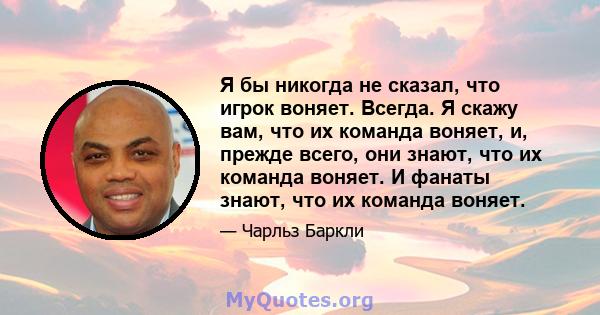 Я бы никогда не сказал, что игрок воняет. Всегда. Я скажу вам, что их команда воняет, и, прежде всего, они знают, что их команда воняет. И фанаты знают, что их команда воняет.