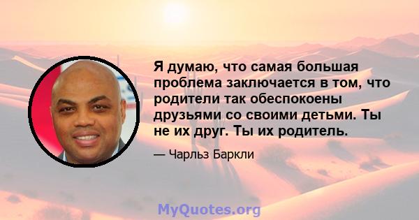 Я думаю, что самая большая проблема заключается в том, что родители так обеспокоены друзьями со своими детьми. Ты не их друг. Ты их родитель.