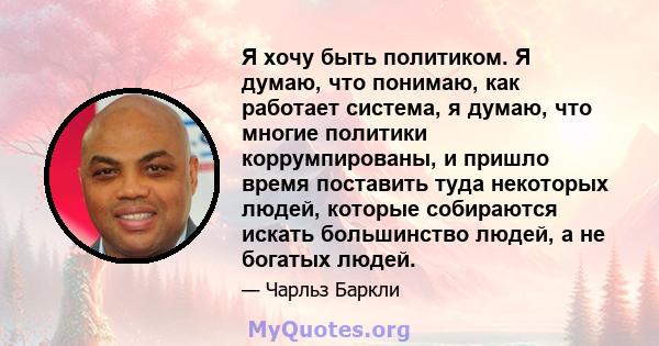 Я хочу быть политиком. Я думаю, что понимаю, как работает система, я думаю, что многие политики коррумпированы, и пришло время поставить туда некоторых людей, которые собираются искать большинство людей, а не богатых