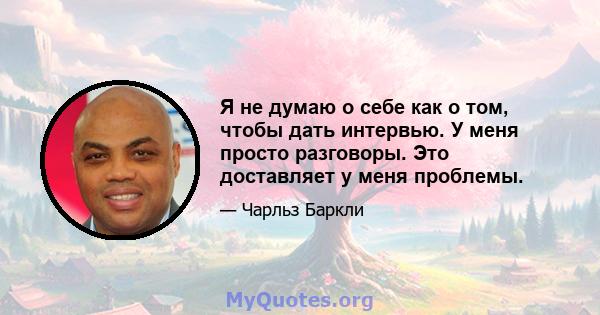 Я не думаю о себе как о том, чтобы дать интервью. У меня просто разговоры. Это доставляет у меня проблемы.