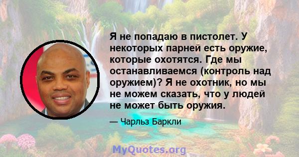 Я не попадаю в пистолет. У некоторых парней есть оружие, которые охотятся. Где мы останавливаемся (контроль над оружием)? Я не охотник, но мы не можем сказать, что у людей не может быть оружия.