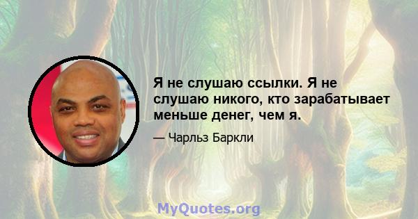 Я не слушаю ссылки. Я не слушаю никого, кто зарабатывает меньше денег, чем я.