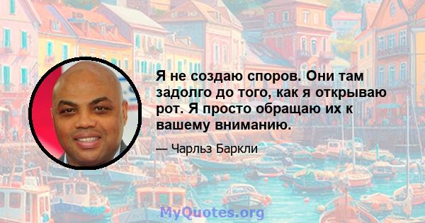 Я не создаю споров. Они там задолго до того, как я открываю рот. Я просто обращаю их к вашему вниманию.