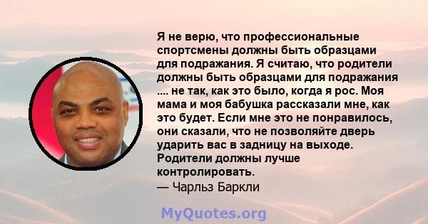 Я не верю, что профессиональные спортсмены должны быть образцами для подражания. Я считаю, что родители должны быть образцами для подражания .... не так, как это было, когда я рос. Моя мама и моя бабушка рассказали мне, 