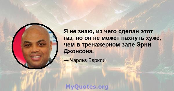 Я не знаю, из чего сделан этот газ, но он не может пахнуть хуже, чем в тренажерном зале Эрни Джонсона.