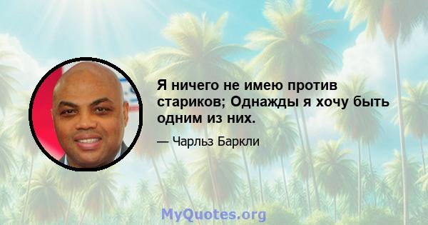 Я ничего не имею против стариков; Однажды я хочу быть одним из них.