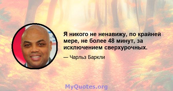 Я никого не ненавижу, по крайней мере, не более 48 минут, за исключением сверхурочных.