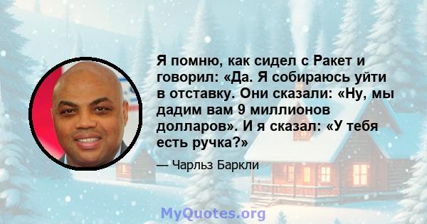 Я помню, как сидел с Ракет и говорил: «Да. Я собираюсь уйти в отставку. Они сказали: «Ну, мы дадим вам 9 миллионов долларов». И я сказал: «У тебя есть ручка?»