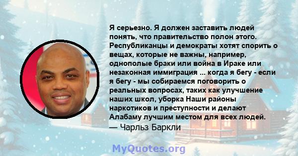 Я серьезно. Я должен заставить людей понять, что правительство полон этого. Республиканцы и демократы хотят спорить о вещах, которые не важны, например, однополые браки или война в Ираке или незаконная иммиграция ...