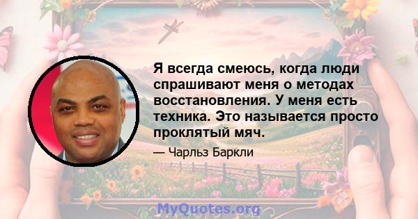 Я всегда смеюсь, когда люди спрашивают меня о методах восстановления. У меня есть техника. Это называется просто проклятый мяч.