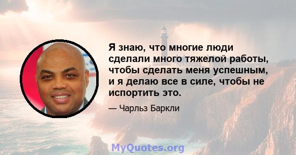 Я знаю, что многие люди сделали много тяжелой работы, чтобы сделать меня успешным, и я делаю все в силе, чтобы не испортить это.