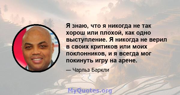 Я знаю, что я никогда не так хорош или плохой, как одно выступление. Я никогда не верил в своих критиков или моих поклонников, и я всегда мог покинуть игру на арене.