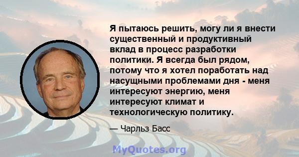 Я пытаюсь решить, могу ли я внести существенный и продуктивный вклад в процесс разработки политики. Я всегда был рядом, потому что я хотел поработать над насущными проблемами дня - меня интересуют энергию, меня