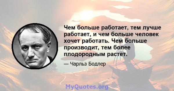 Чем больше работает, тем лучше работает, и чем больше человек хочет работать. Чем больше производит, тем более плодородным растет.