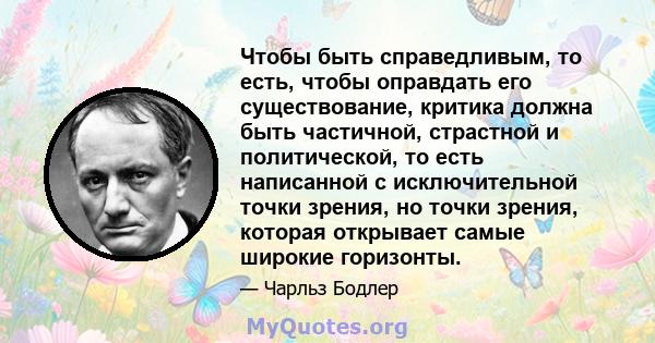 Чтобы быть справедливым, то есть, чтобы оправдать его существование, критика должна быть частичной, страстной и политической, то есть написанной с исключительной точки зрения, но точки зрения, которая открывает самые