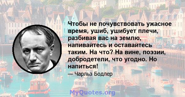 Чтобы не почувствовать ужасное время, ушиб, ушибует плечи, разбивая вас на землю, напивайтесь и оставайтесь таким. На что? На вине, поэзии, добродетели, что угодно. Но напиться!