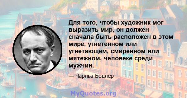 Для того, чтобы художник мог выразить мир, он должен сначала быть расположен в этом мире, угнетенном или угнетающем, смиренном или мятежном, человеке среди мужчин.