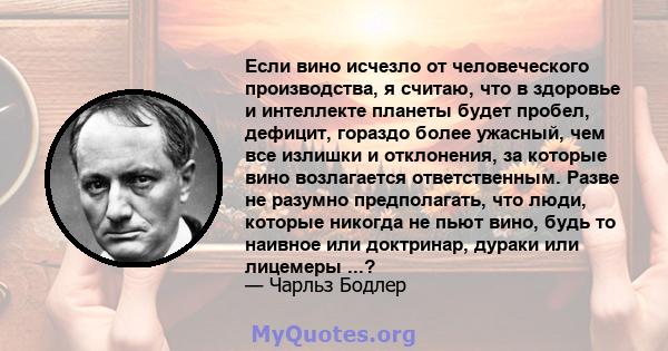 Если вино исчезло от человеческого производства, я считаю, что в здоровье и интеллекте планеты будет пробел, дефицит, гораздо более ужасный, чем все излишки и отклонения, за которые вино возлагается ответственным. Разве 