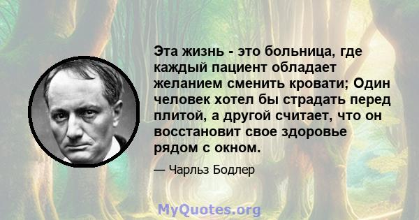 Эта жизнь - это больница, где каждый пациент обладает желанием сменить кровати; Один человек хотел бы страдать перед плитой, а другой считает, что он восстановит свое здоровье рядом с окном.