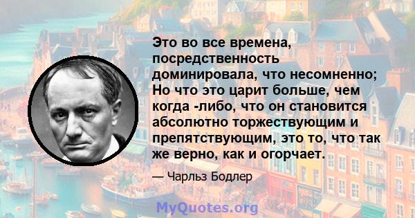 Это во все времена, посредственность доминировала, что несомненно; Но что это царит больше, чем когда -либо, что он становится абсолютно торжествующим и препятствующим, это то, что так же верно, как и огорчает.