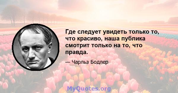 Где следует увидеть только то, что красиво, наша публика смотрит только на то, что правда.