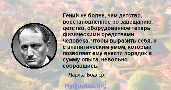 Гений не более, чем детство, восстановленное по завещанию, детство, оборудованное теперь физическими средствами человека, чтобы выразить себя, и с аналитическим умом, который позволяет ему внести порядок в сумму опыта,