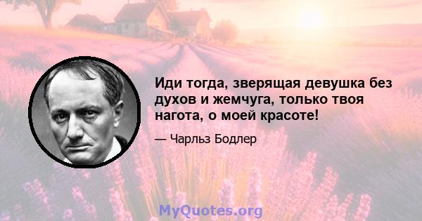 Иди тогда, зверящая девушка без духов и жемчуга, только твоя нагота, о моей красоте!