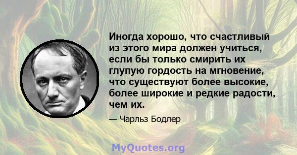 Иногда хорошо, что счастливый из этого мира должен учиться, если бы только смирить их глупую гордость на мгновение, что существуют более высокие, более широкие и редкие радости, чем их.