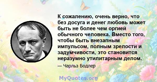 К сожалению, очень верно, что без досуга и денег любовь может быть не более чем оргией обычного человека. Вместо того, чтобы быть внезапным импульсом, полным зрелости и задумчивости, это становится неразумно утилитарным 